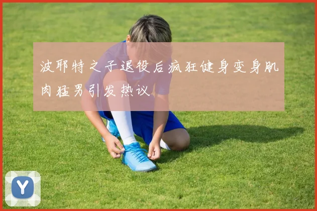 波耶特之子退役后疯狂健身变身肌肉猛男引发热议